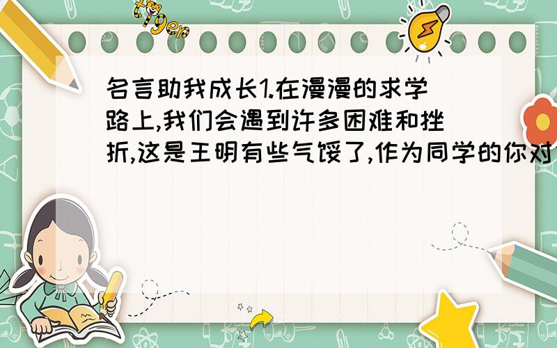 名言助我成长1.在漫漫的求学路上,我们会遇到许多困难和挫折,这是王明有些气馁了,作为同学的你对他说：“（）”2.明东林党领袖顾宪成撰写的“（）”贴在东林书院,用以提倡“读书不忘