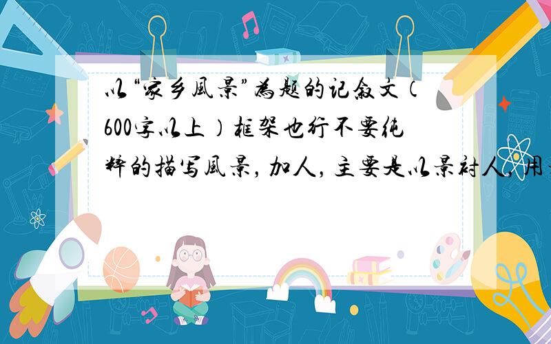 以“家乡风景”为题的记叙文（600字以上）框架也行不要纯粹的描写风景，加人，主要是以景衬人，用景色引出人性的美好。