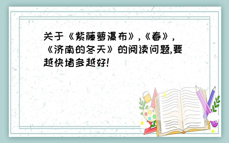 关于《紫藤萝瀑布》,《春》,《济南的冬天》的阅读问题,要越快堵多越好!