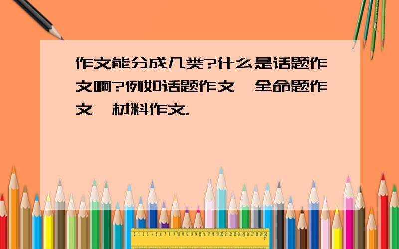 作文能分成几类?什么是话题作文啊?例如话题作文,全命题作文,材料作文.