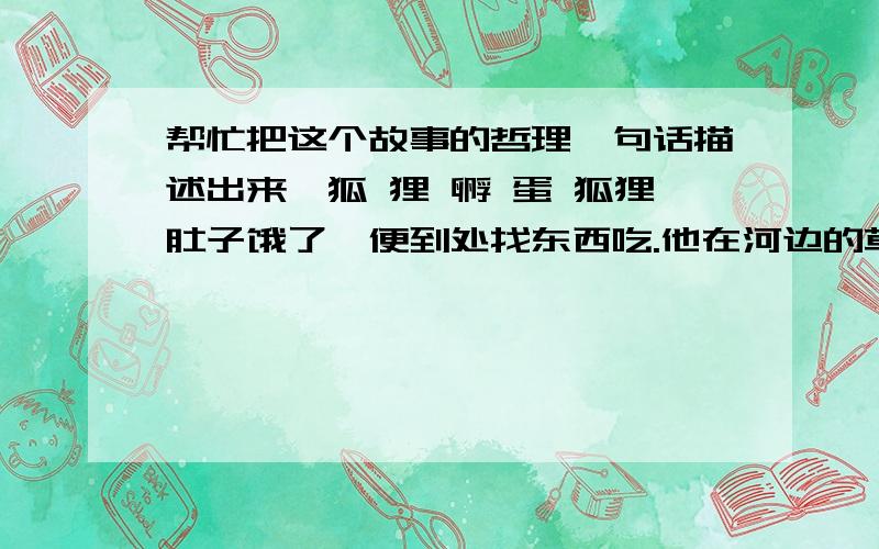 帮忙把这个故事的哲理一句话描述出来,狐 狸 孵 蛋 狐狸肚子饿了,便到处找东西吃.他在河边的草丛里东翻翻,西找找,竟然看到一个大鸭蛋!狐狸一个健步跳上去,把蛋抱住,迫不及待地把它放到