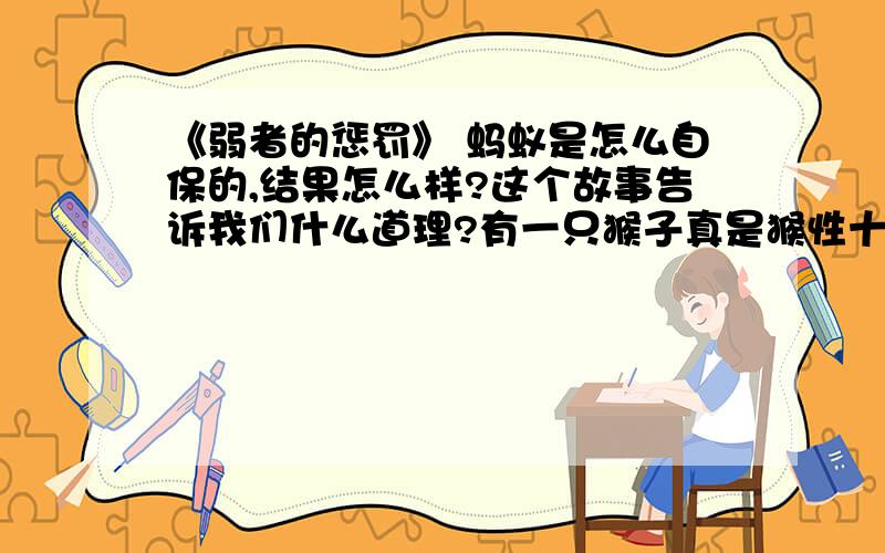 《弱者的惩罚》 蚂蚁是怎么自保的,结果怎么样?这个故事告诉我们什么道理?有一只猴子真是猴性十足,十分令人生厌.他常常不把小动物们的生命当一回事,特别是小蚂蚁们,被他捏着玩捏死的