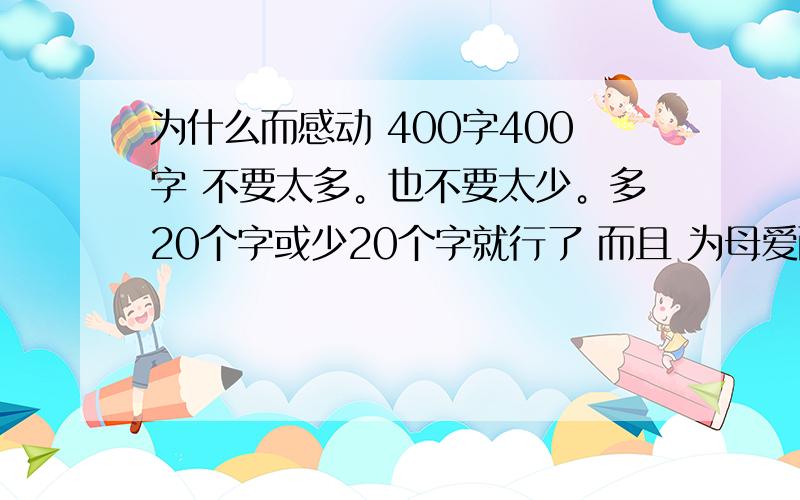 为什么而感动 400字400字 不要太多。也不要太少。多20个字或少20个字就行了 而且 为母爱而感动除了这个 还有什么 不是我不想写这个 因为 我觉的写的有点难 说实话我没妈妈