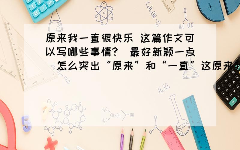 原来我一直很快乐 这篇作文可以写哪些事情?(最好新颖一点)怎么突出“原来”和“一直”这原来我一直很快乐 这篇作文可以写哪些事情?(最好新颖一点)怎么突出“原来”和“一直”这个词?