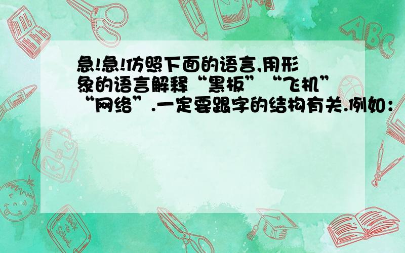 急!急!仿照下面的语言,用形象的语言解释“黑板”“飞机”“网络”.一定要跟字的结构有关.例如：桥是什么?不过是一条板凳.两条腿之间夹着一块板,板上就可以承担重量.把这条板凳放大,“