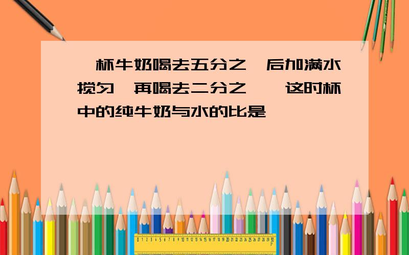 一杯牛奶喝去五分之一后加满水搅匀,再喝去二分之一,这时杯中的纯牛奶与水的比是【 】