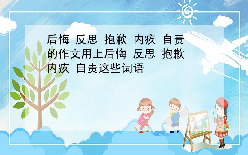 后悔 反思 抱歉 内疚 自责的作文用上后悔 反思 抱歉 内疚 自责这些词语