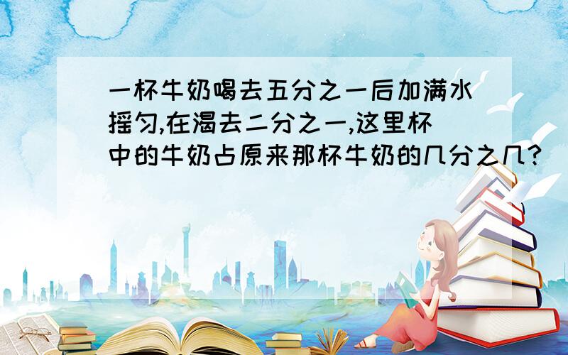 一杯牛奶喝去五分之一后加满水摇匀,在渴去二分之一,这里杯中的牛奶占原来那杯牛奶的几分之几?