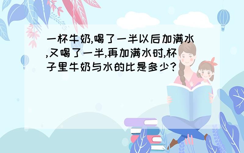 一杯牛奶,喝了一半以后加满水,又喝了一半,再加满水时,杯子里牛奶与水的比是多少?