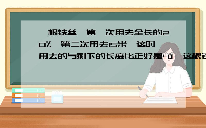 一根铁丝,第一次用去全长的20%,第二次用去15米,这时用去的与剩下的长度比正好是4:1,这根铁丝长多少米