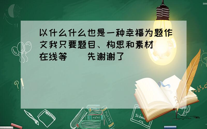 以什么什么也是一种幸福为题作文我只要题目、构思和素材　　在线等　　先谢谢了