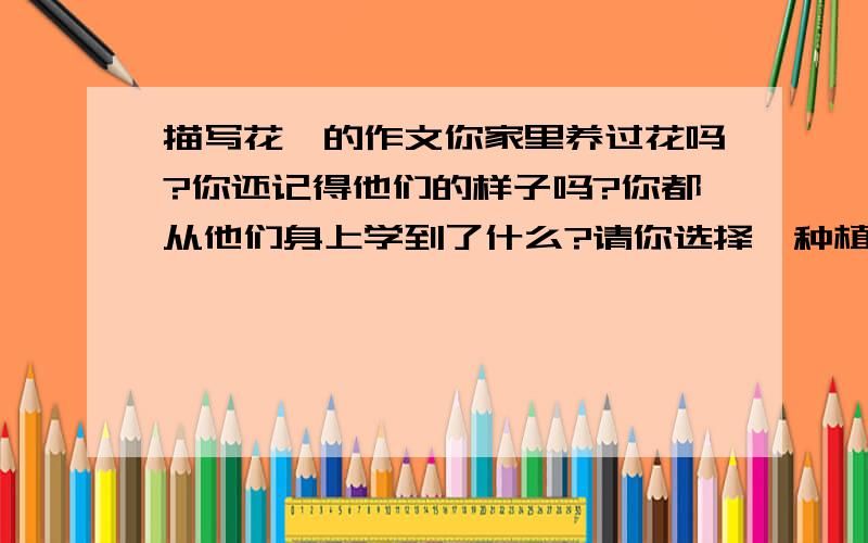 描写花卉的作文你家里养过花吗?你还记得他们的样子吗?你都从他们身上学到了什么?请你选择一种植物写下来.要求做到描述细致,感情真实,表达流畅,不少于450字,上面是习作要求,麻烦各位大