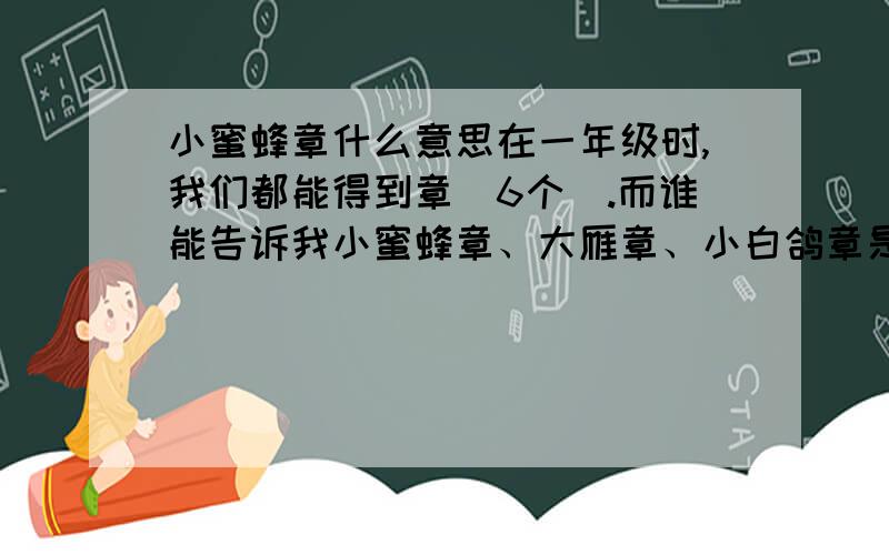 小蜜蜂章什么意思在一年级时,我们都能得到章（6个）.而谁能告诉我小蜜蜂章、大雁章、小白鸽章是什么意思.（在10.30日前谁能告诉我）多一点.具体一点