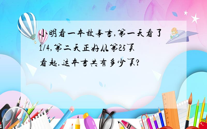 小明看一本故事书,第一天看了1/4,第二天正好从第25页看起.这本书共有多少页?