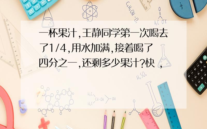 一杯果汁,王静同学第一次喝去了1/4,用水加满,接着喝了四分之一,还剩多少果汁?快 ,