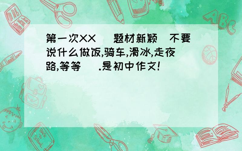 第一次XX (题材新颖)不要说什么做饭,骑车,滑冰,走夜路,等等   .是初中作文!