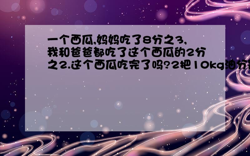 一个西瓜,妈妈吃了8分之3,我和爸爸都吃了这个西瓜的2分之2.这个西瓜吃完了吗?2把10kg油分别装在3个重量相等的壶内.第一个壶练壶共重4kg,第2壶练壶共重4分之13kg,第3壶练壶共重4分之15kg每个