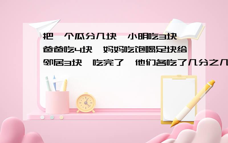 把一个瓜分几块,小明吃3块,爸爸吃4块,妈妈吃饱喝足块给邻居3块,吃完了,他们各吃了几分之几?