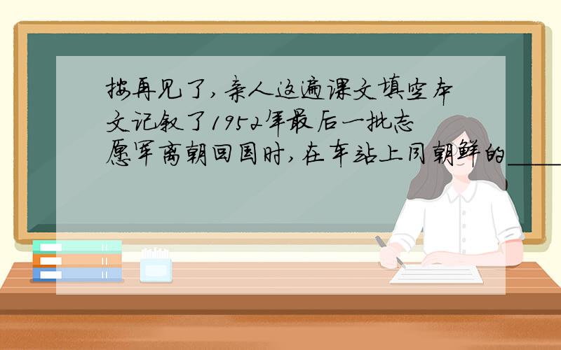 按再见了,亲人这遍课文填空本文记叙了1952年最后一批志愿军离朝回国时,在车站上同朝鲜的____,及许许多多的____告别的情景,表达了志愿军同朝鲜人民_______的深情,赞颂了_______的伟大友谊.