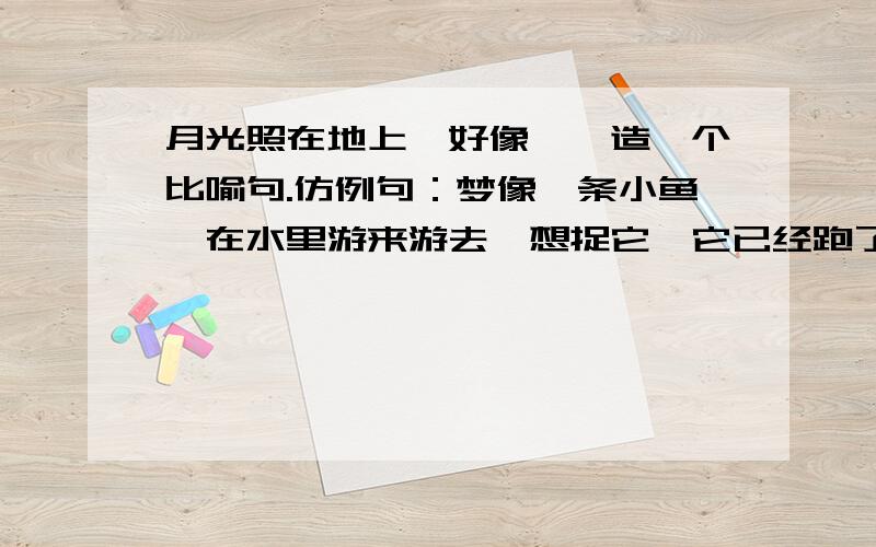 月光照在地上,好像……造一个比喻句.仿例句：梦像一条小鱼,在水里游来游去,想捉它,它已经跑了.各位大哥、大姐,希望与例句结构一样.