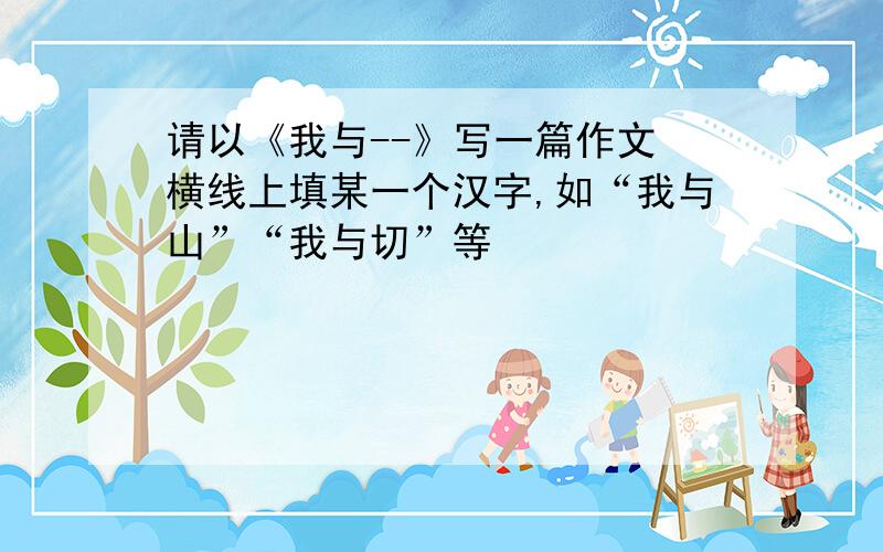 请以《我与--》写一篇作文 横线上填某一个汉字,如“我与山”“我与切”等