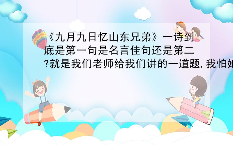 《九月九日忆山东兄弟》一诗到底是第一句是名言佳句还是第二?就是我们老师给我们讲的一道题,我怕她讲的是错的所以我想来问一问.