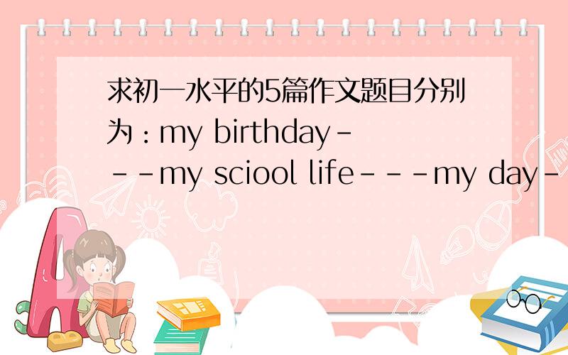 求初一水平的5篇作文题目分别为：my birthday---my sciool life---my day----my home---my summer holidays60个单词左右,