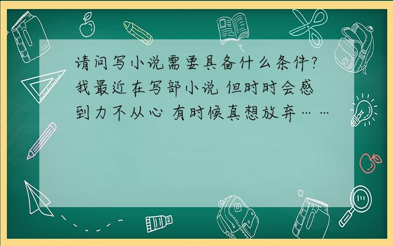 请问写小说需要具备什么条件?我最近在写部小说 但时时会感到力不从心 有时候真想放弃……