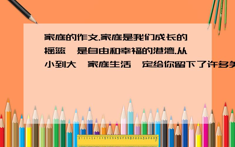 家庭的作文.家庭是我们成长的摇篮,是自由和幸福的港湾.从小到大,家庭生活一定给你留下了许多美好的记忆吧,父母亲人的关爱,一定让你感受到了亲情的温暖吧,以父爱或者是母爱为题,不少