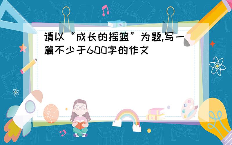 请以“成长的摇篮”为题,写一篇不少于600字的作文