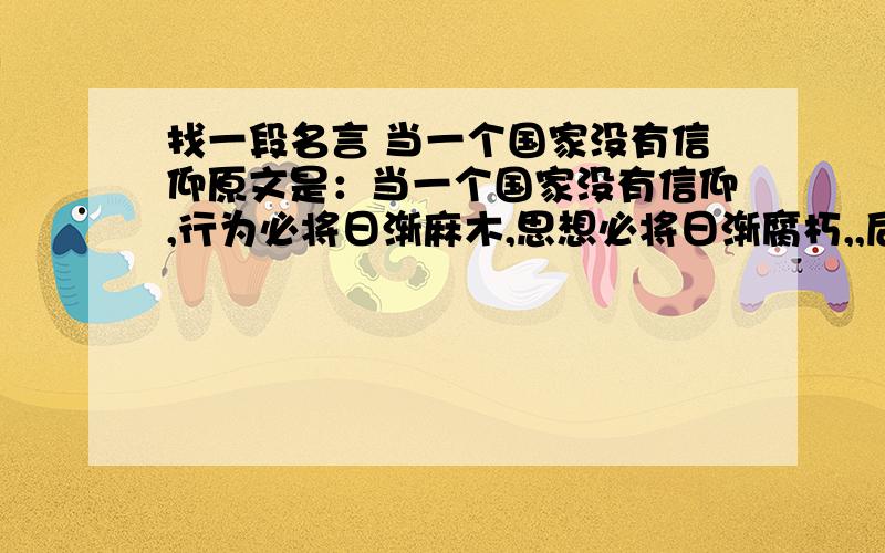 找一段名言 当一个国家没有信仰原文是：当一个国家没有信仰,行为必将日渐麻木,思想必将日渐腐朽,,后面不记得了.我不记的这话是谁说的了,