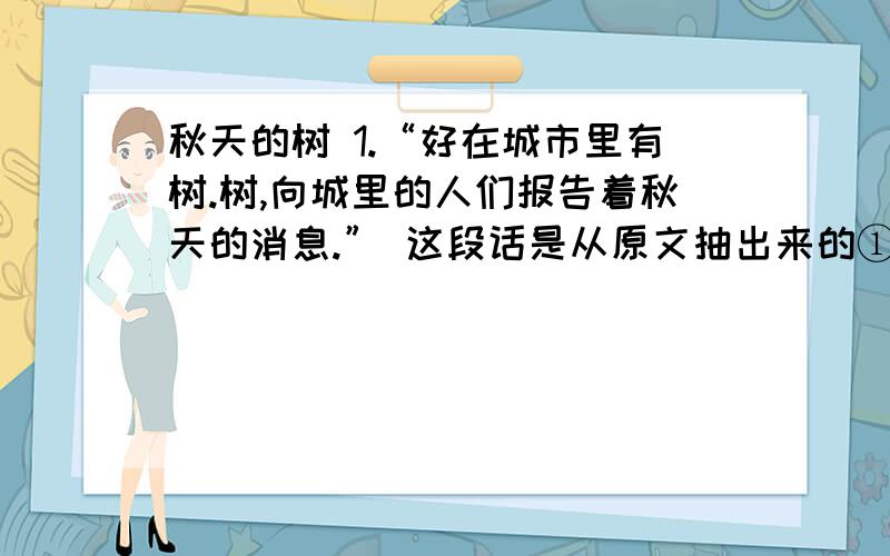 秋天的树 1.“好在城市里有树.树,向城里的人们报告着秋天的消息.” 这段话是从原文抽出来的①秋风在大地上游荡.夏日的酷暑像一群惊惶失措的野兽,在悄然而至的秋风里一哄而散,逃遁得不