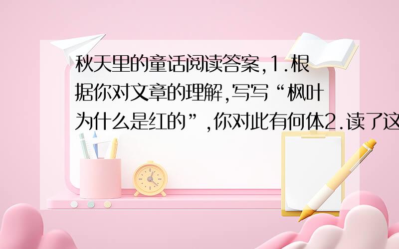 秋天里的童话阅读答案,1.根据你对文章的理解,写写“枫叶为什么是红的”,你对此有何体2.读了这个故事,你感受最深的是什么?写一写.