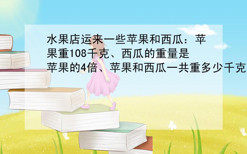 水果店运来一些苹果和西瓜：苹果重108千克、西瓜的重量是苹果的4倍、苹果和西瓜一共重多少千克?