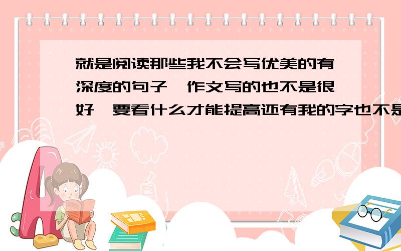 就是阅读那些我不会写优美的有深度的句子,作文写的也不是很好,要看什么才能提高还有我的字也不是很好看,要怎么办?