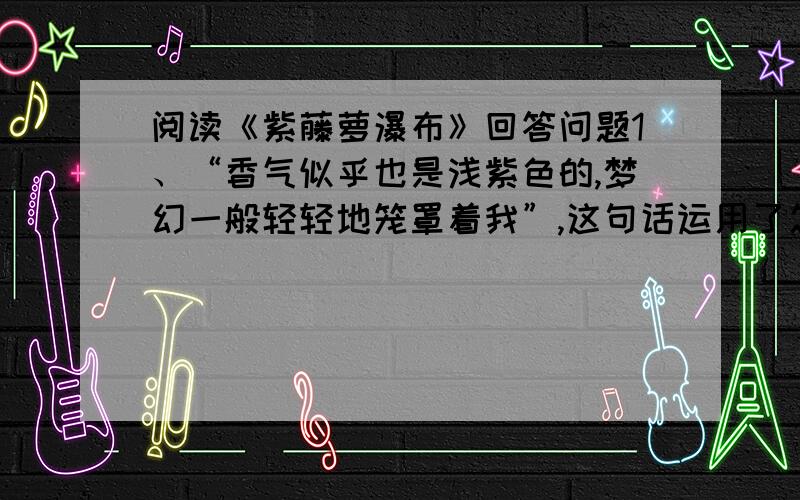 阅读《紫藤萝瀑布》回答问题1、“香气似乎也是浅紫色的,梦幻一般轻轻地笼罩着我”,这句话运用了怎样的写法?产生了怎样的艺术效果?2、“紫色的瀑布遮住了粗壮的盘虬卧龙般的枝干,不断