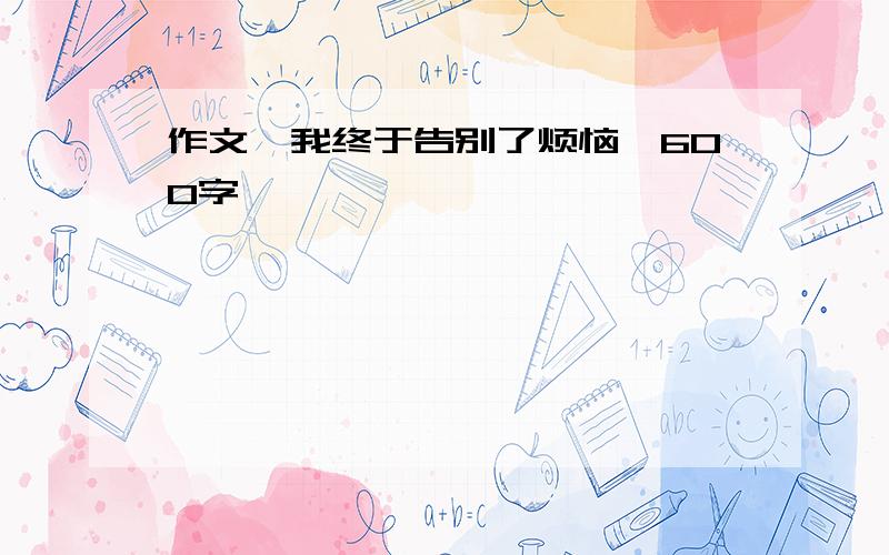 作文《我终于告别了烦恼》600字,