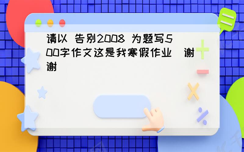 请以 告别2008 为题写500字作文这是我寒假作业`谢谢