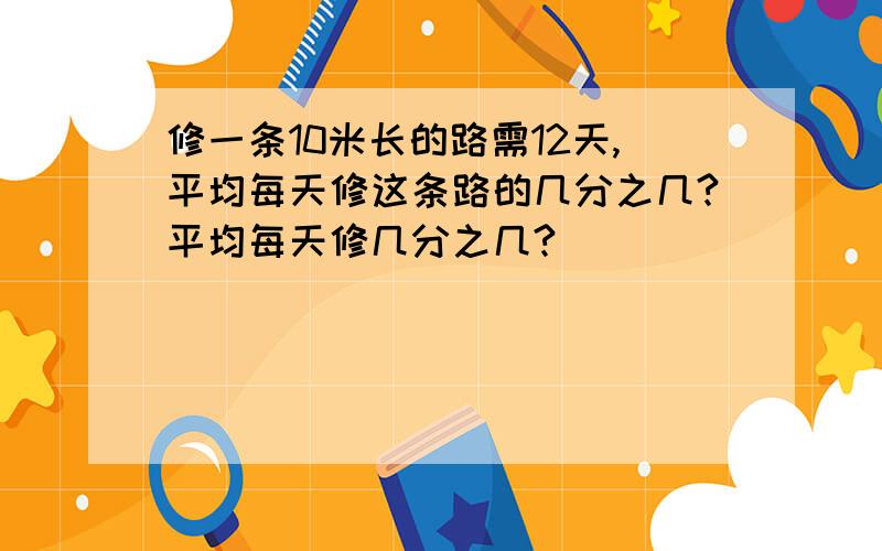 修一条10米长的路需12天,平均每天修这条路的几分之几?平均每天修几分之几?