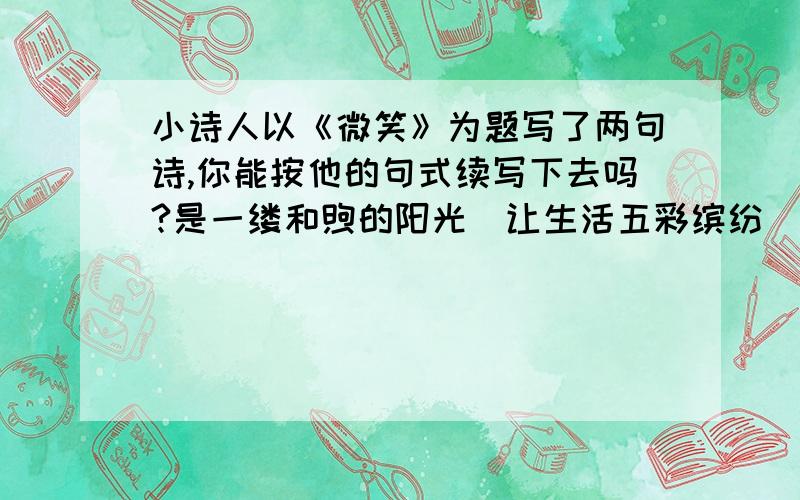 小诗人以《微笑》为题写了两句诗,你能按他的句式续写下去吗?是一缕和煦的阳光\让生活五彩缤纷\是一点柔嫩的绿草\给大地无限生机\______\________