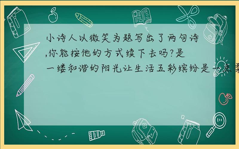 小诗人以微笑为题写出了两句诗,你能按他的方式续下去吗?是一缕和谐的阳光让生活五彩缤纷是一点柔嫩的绿草给大地无限的生机是..是..