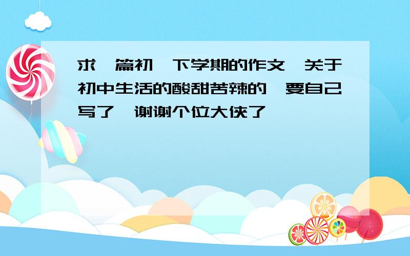 求一篇初一下学期的作文,关于初中生活的酸甜苦辣的,要自己写了,谢谢个位大侠了