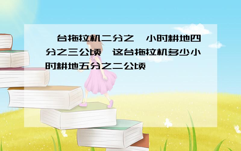 一台拖拉机二分之一小时耕地四分之三公顷,这台拖拉机多少小时耕地五分之二公顷