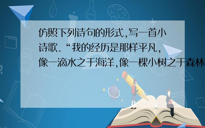 仿照下列诗句的形式,写一首小诗歌.“我的经历是那样平凡,像一滴水之于海洋,像一棵小树之于森林,像...仿照下列诗句的形式,写一首小诗歌.“我的经历是那样平凡,像一滴水之于海洋,像一棵