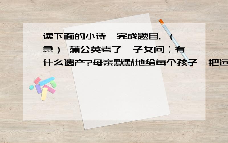 读下面的小诗,完成题目. （急） 蒲公英老了,子女问：有什么遗产?母亲默默地给每个孩子一把远飞的伞.（1）请写出这首小诗对你的启示.（2）你觉得这首小诗有什么特点?（回答不要太多,也