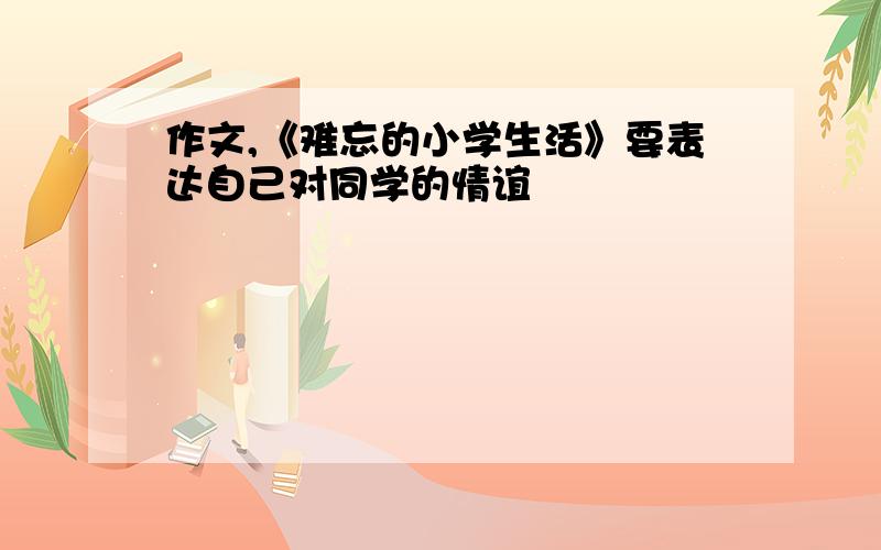 作文,《难忘的小学生活》要表达自己对同学的情谊