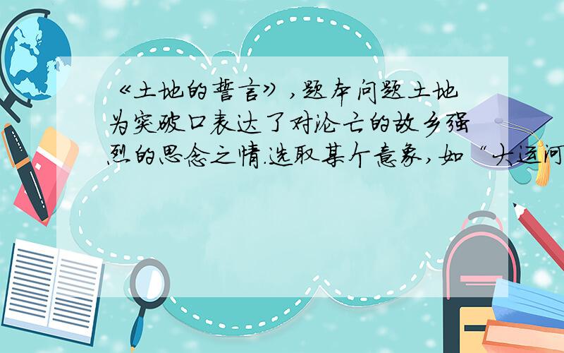 《土地的誓言》,题本问题土地为突破口表达了对沦亡的故乡强烈的思念之情.选取某个意象,如“大运河”、“操场”、“ ”等意象,展开联想和想象,运用细节描写出意象的不同情态,表达自己