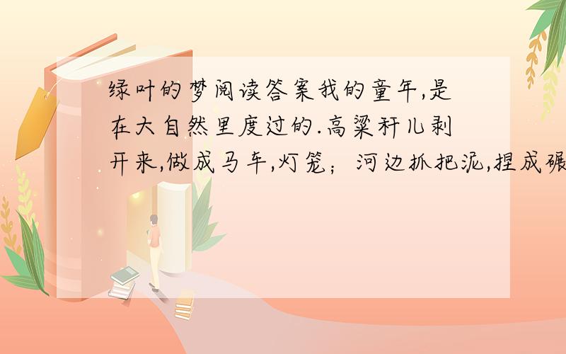 绿叶的梦阅读答案我的童年,是在大自然里度过的.高粱秆儿剥开来,做成马车,灯笼；河边抓把泥,捏成碾磨、盆碗；柳条儿、苇叶儿做笛子,葫芦瓢做船,荷叶当伞------一双小手创造了多少可爱的