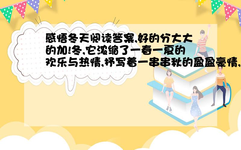 感悟冬天阅读答案,好的分大大的加!冬,它浓缩了一春一夏的欢乐与热情,抒写着一串串秋的盈盈豪情,它用你对大自然殷切的期待而凝结成亮丽剔透的六角形诗帆,洒向空旷的大地,预示着来年的