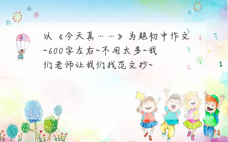 以《今天真……》为题初中作文~600字左右~不用太多~我们老师让我们找范文抄~